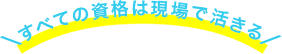 すべての資格は現場で活きる